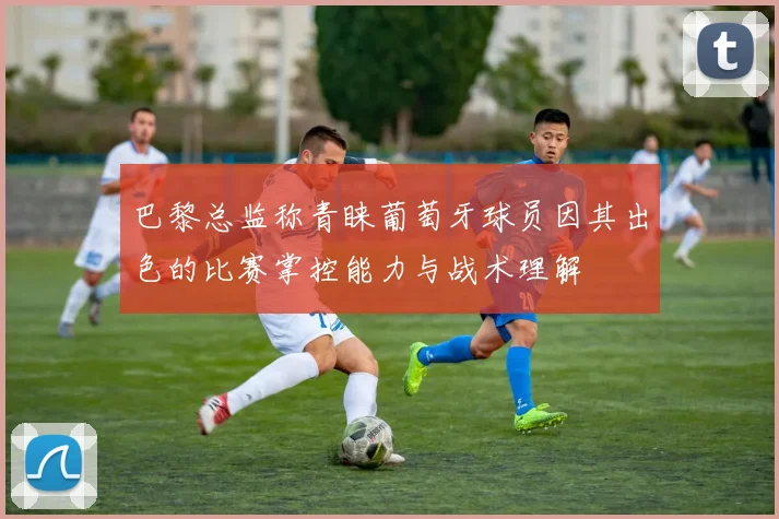 巴黎总监称青睐葡萄牙球员因其出色的比赛掌控能力与战术理解