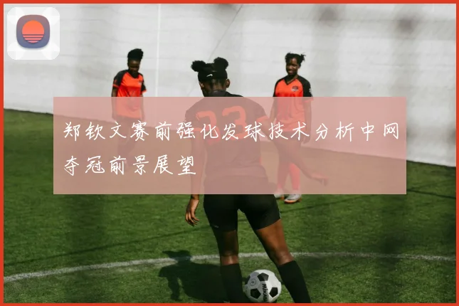 郑钦文赛前强化发球技术分析中网夺冠前景展望